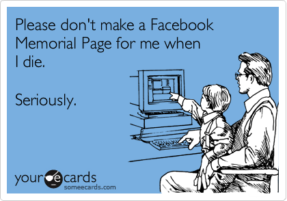 Please don't make a Facebook 
Memorial Page for me when 
I die.

Seriously.