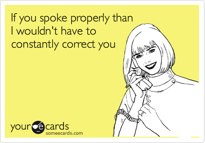 If you spoke properly than
I wouldn't have to
constantly correct you