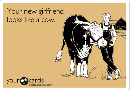 Your new girlfriend 
looks like a cow.