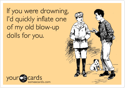 If you were drowning,
I'd quickly inflate one
of my old blow-up
dolls for you.
