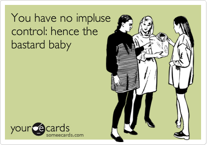 You have no impluse
control: hence the
bastard baby