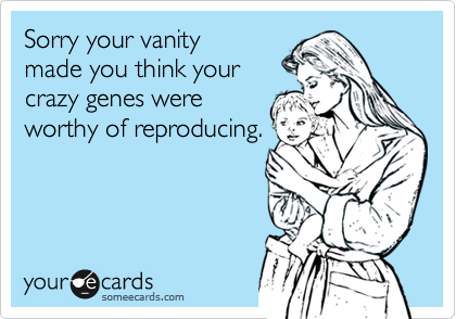 Sorry your vanity 
made you think your
crazy genes were
worthy of reproducing.