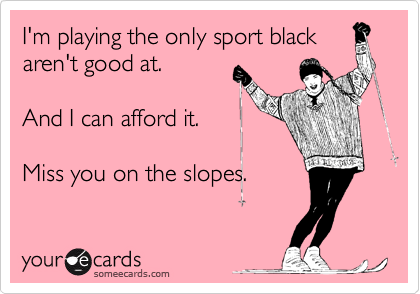 I'm playing the only sport black
aren't good at.

And I can afford it.

Miss you on the slopes.