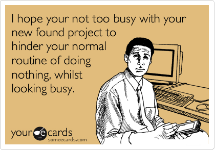 I hope your not too busy with your new found project to
hinder your normal
routine of doing
nothing, whilst
looking busy.