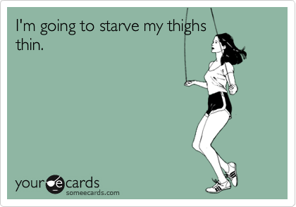 I'm going to starve my thighs
thin.