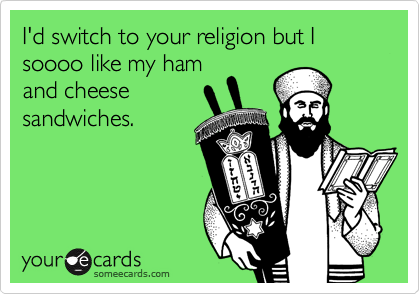 I'd switch to your religion but I soooo like my ham
and cheese
sandwiches. 