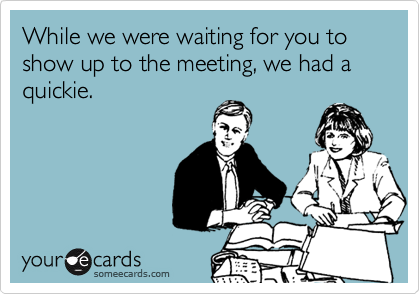 While we were waiting for you to show up to the meeting, we had a quickie. 