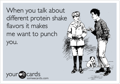 When you talk about
different protein shake
flavors it makes
me want to punch
you.