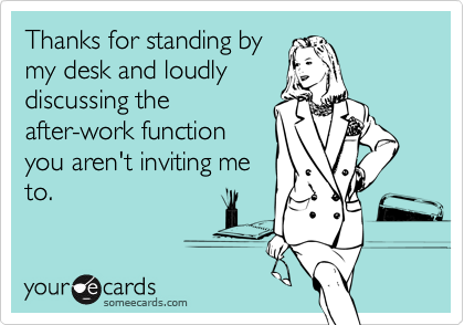 Thanks for standing by
my desk and loudly
discussing the
after-work function
you aren't inviting me
to.