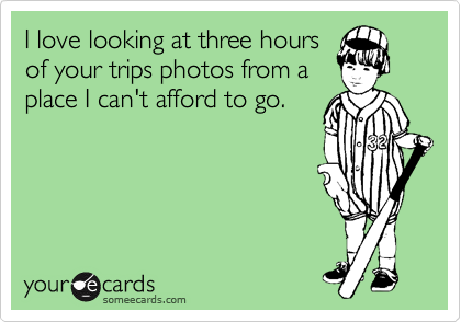 I love looking at three hours
of your trips photos from a
place I can't afford to go. 