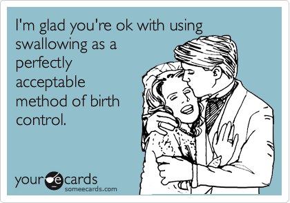 I'm glad you're ok with using
swallowing as a
perfectly
acceptable
method of birth
control. 