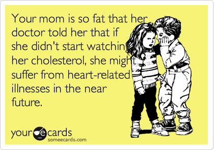 Your mom is so fat that her 
doctor told her that if 
she didn't start watching
her cholesterol, she might
suffer from heart-related
illnesses in the near
future. 