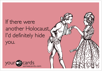

If there were 
another Holocaust, 
I'd definitely hide
you.
