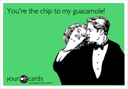 You're the chip to my guacamole!