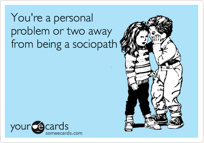 You're a personal
problem or two away
from being a sociopath