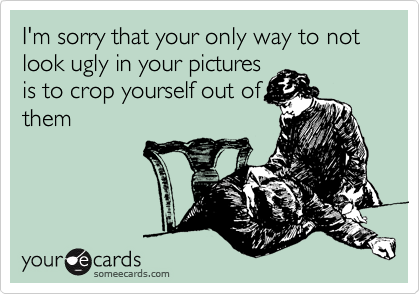 I'm sorry that your only way to not look ugly in your pictures
is to crop yourself out of
them