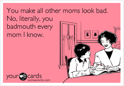You make all other moms look bad. 
No, literally, you
badmouth every
mom I know.