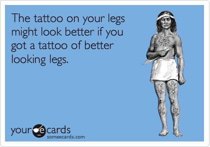 The tattoo on your legs
might look better if you
got a tattoo of better
looking legs.