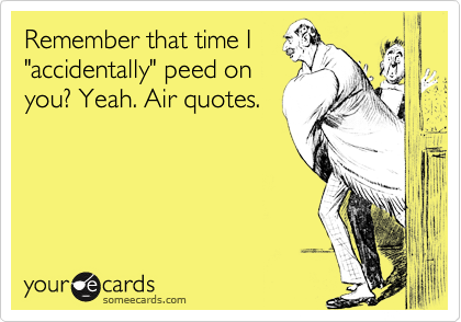 Remember that time I 
"accidentally" peed on 
you? Yeah. Air quotes.
