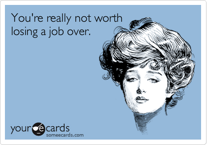 You're really not worth
losing a job over. 