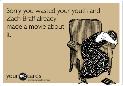 Sorry you wasted your youth and Zach Braff already
made a movie about
it.