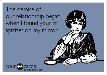 The demise of
our relationship began
when I found your zit
splatter on my mirror.