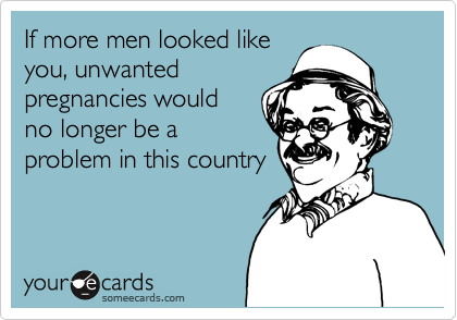 If more men looked like
you, unwanted
pregnancies would
no longer be a
problem in this country