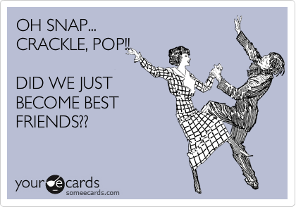 OH SNAP...
CRACKLE, POP!!

DID WE JUST
BECOME BEST
FRIENDS??