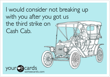 I would consider not breaking up with you after you got us 
the third strike on 
Cash Cab.