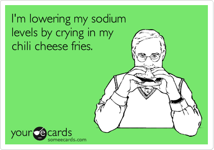 I'm lowering my sodium 
levels by crying in my 
chili cheese fries.