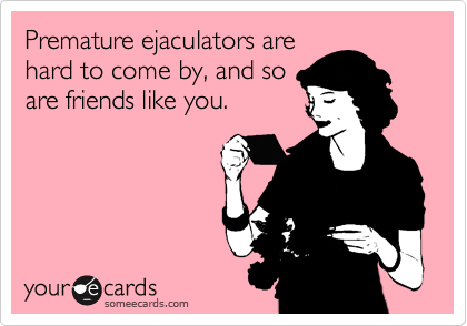 Premature ejaculators are
hard to come by, and so
are friends like you.