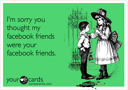 
I'm sorry you
thought my 
facebook friends 
were your
facebook friends.