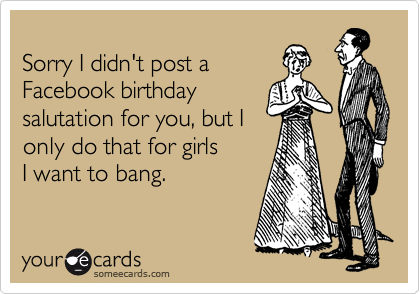 
Sorry I didn't post a
Facebook birthday
salutation for you, but I
only do that for girls
I want to bang. 