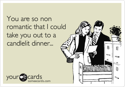 
You are so non 
romantic that I could 
take you out to a 
candlelit dinner...