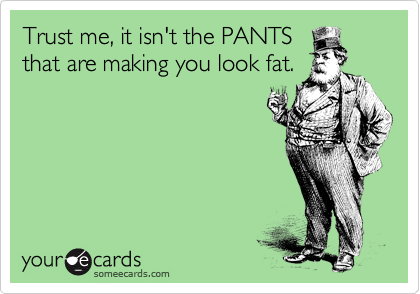 Trust me, it isn't the PANTS
that are making you look fat.