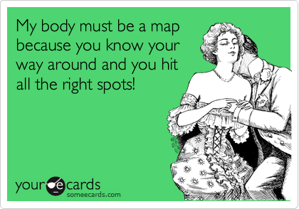 My body must be a map
because you know your
way around and you hit
all the right spots!