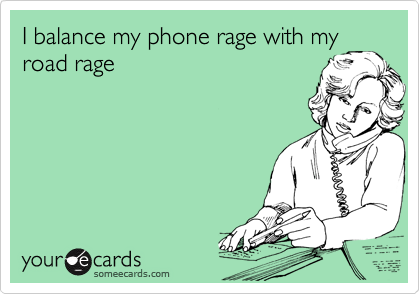 I balance my phone rage with my
road rage