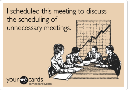 I scheduled this meeting to discuss
the scheduling of
unnecessary meetings.