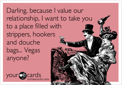 Darling, because I value our relationship, I want to take you
to a place filled with
strippers, hookers
and douche
bags... Vegas
anyone?