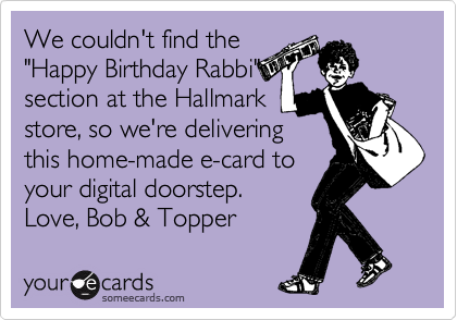 We couldn't find the
"Happy Birthday Rabbi"
section at the Hallmark
store, so we're delivering
this home-made e-card to
your digital doorstep.
Love, Bob & Topper