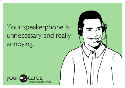

Your speakerphone is
unnecessary and really
annoying.