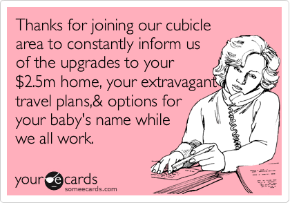 Thanks for joining our cubicle
area to constantly inform us
of the upgrades to your
%242.5m home, your extravagant 
travel plans,& options for
your baby's name while 
we all work. 