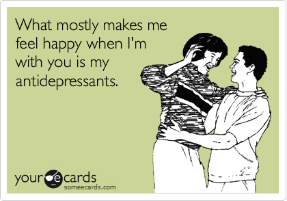 What mostly makes me
feel happy when I'm
with you is my
antidepressants.