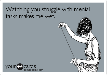 Watching you struggle with menial tasks makes me wet.