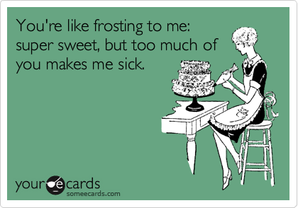 You're like frosting to me:
super sweet, but too much of
you makes me sick.