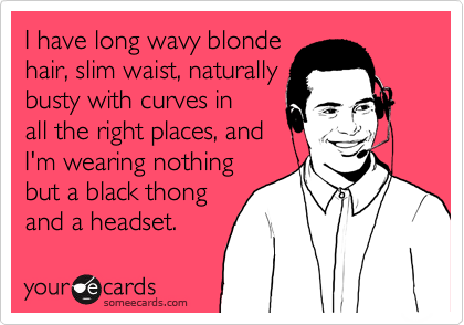 I have long wavy blonde
hair, slim waist, naturally
busty with curves in
all the right places, and 
I'm wearing nothing
but a black thong
and a headset.