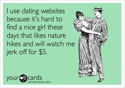 I use dating websites
because it's hard to
find a nice girl these
days that likes nature
hikes and will watch me
jerk off for %245.