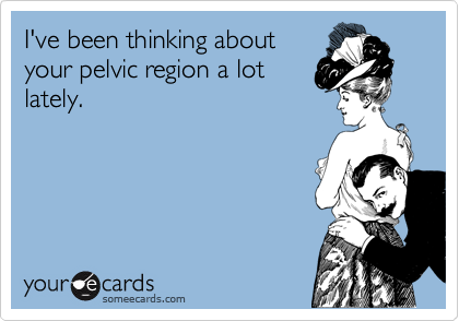 I've been thinking about
your pelvic region a lot
lately.
