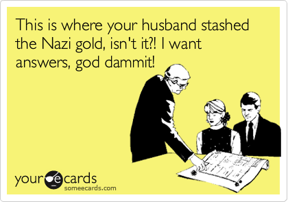 This is where your husband stashed the Nazi gold, isn't it?! I want answers, god dammit!