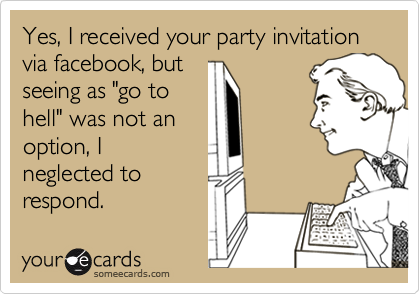 Yes, I received your party invitation via facebook, but
seeing as "go to
hell" was not an
option, I
neglected to
respond.